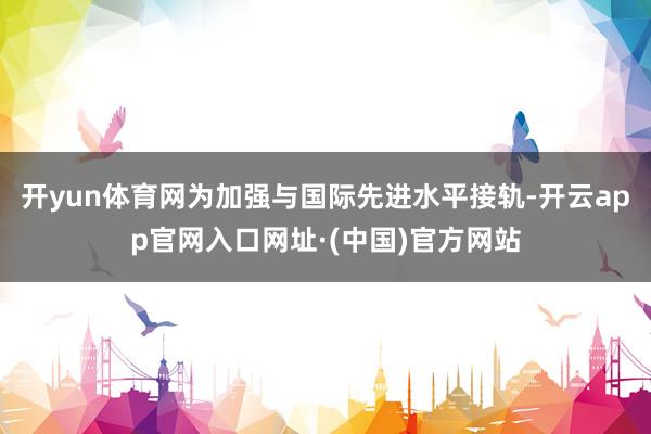 开yun体育网为加强与国际先进水平接轨-开云app官网入口网址·(中国)官方网站