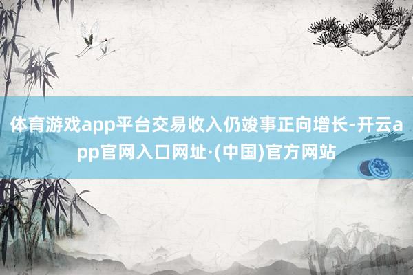 体育游戏app平台交易收入仍竣事正向增长-开云app官网入口网址·(中国)官方网站