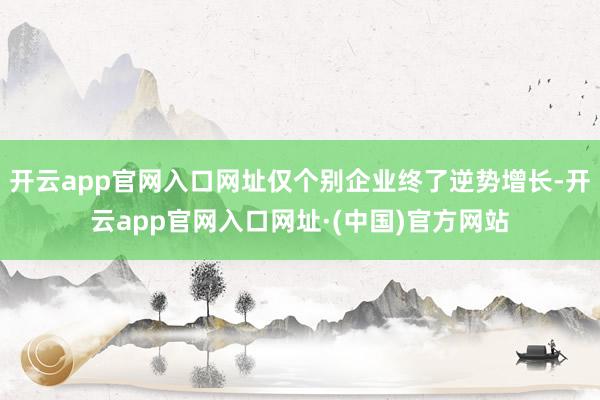 开云app官网入口网址仅个别企业终了逆势增长-开云app官网入口网址·(中国)官方网站
