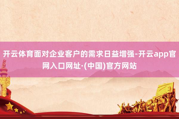 开云体育面对企业客户的需求日益增强-开云app官网入口网址·(中国)官方网站