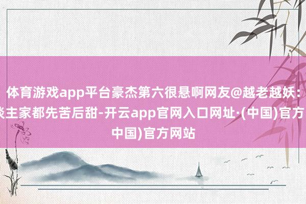 体育游戏app平台豪杰第六很悬啊网友@越老越妖： 东谈主家都先苦后甜-开云app官网入口网址·(中国)官方网站