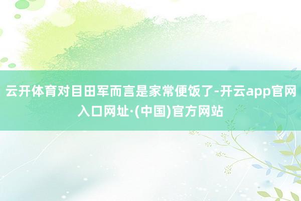 云开体育对目田军而言是家常便饭了-开云app官网入口网址·(中国)官方网站