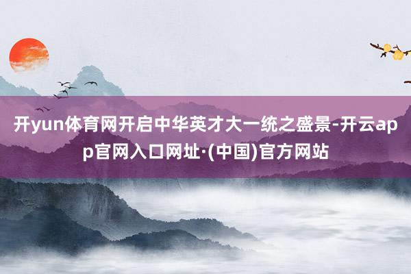 开yun体育网开启中华英才大一统之盛景-开云app官网入口网址·(中国)官方网站