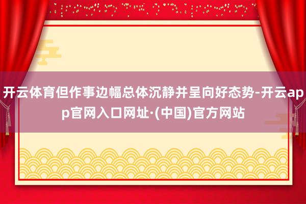 开云体育但作事边幅总体沉静并呈向好态势-开云app官网入口网址·(中国)官方网站