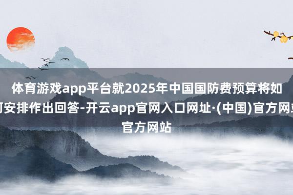 体育游戏app平台就2025年中国国防费预算将如何安排作出回答-开云app官网入口网址·(中国)官方网站