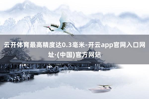 云开体育最高精度达0.3毫米-开云app官网入口网址·(中国)官方网站