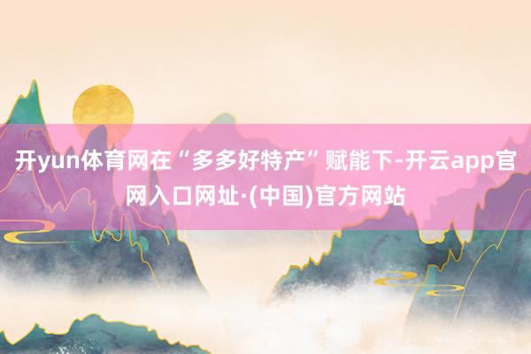 开yun体育网在“多多好特产”赋能下-开云app官网入口网址·(中国)官方网站