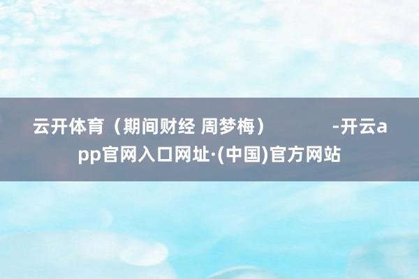 云开体育（期间财经 周梦梅）            -开云app官网入口网址·(中国)官方网站