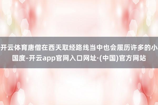 开云体育唐僧在西天取经路线当中也会履历许多的小国度-开云app官网入口网址·(中国)官方网站