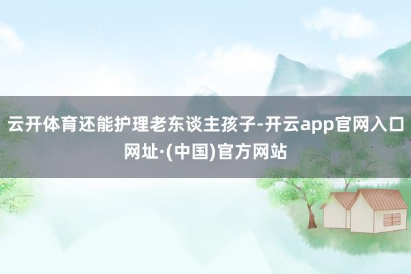 云开体育还能护理老东谈主孩子-开云app官网入口网址·(中国)官方网站