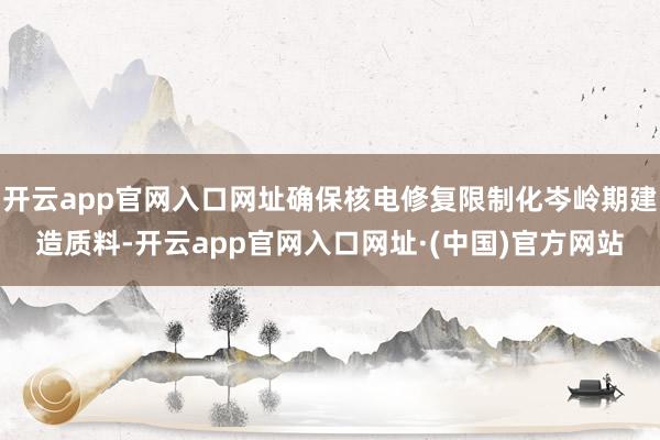 开云app官网入口网址确保核电修复限制化岑岭期建造质料-开云app官网入口网址·(中国)官方网站
