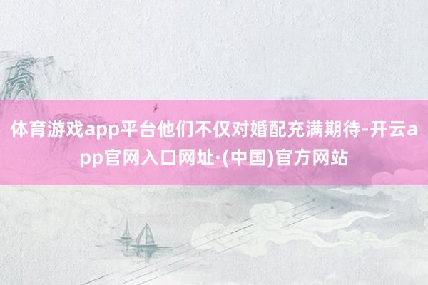 体育游戏app平台他们不仅对婚配充满期待-开云app官网入口网址·(中国)官方网站