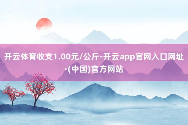 开云体育收支1.00元/公斤-开云app官网入口网址·(中国)官方网站
