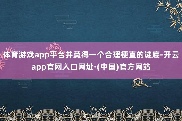 体育游戏app平台并莫得一个合理梗直的谜底-开云app官网入口网址·(中国)官方网站
