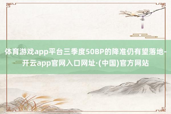 体育游戏app平台三季度50BP的降准仍有望落地-开云app官网入口网址·(中国)官方网站