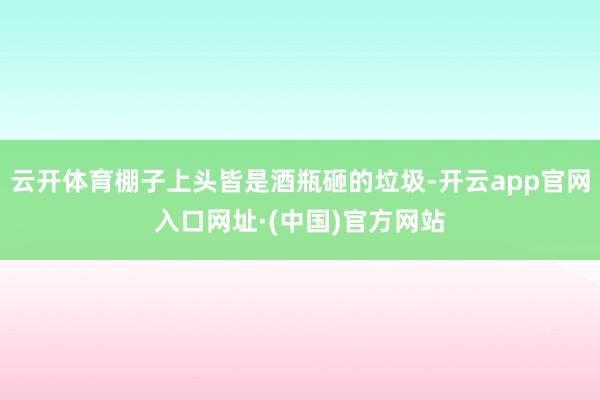 云开体育棚子上头皆是酒瓶砸的垃圾-开云app官网入口网址·(中国)官方网站