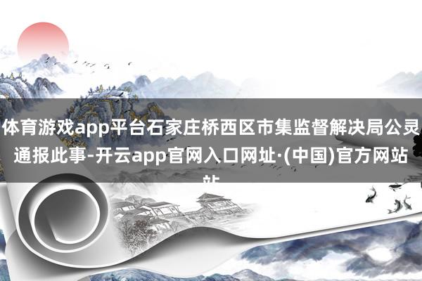 体育游戏app平台石家庄桥西区市集监督解决局公灵通报此事-开云app官网入口网址·(中国)官方网站
