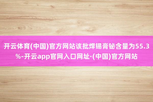 开云体育(中国)官方网站该批焊锡膏铋含量为55.3%-开云app官网入口网址·(中国)官方网站