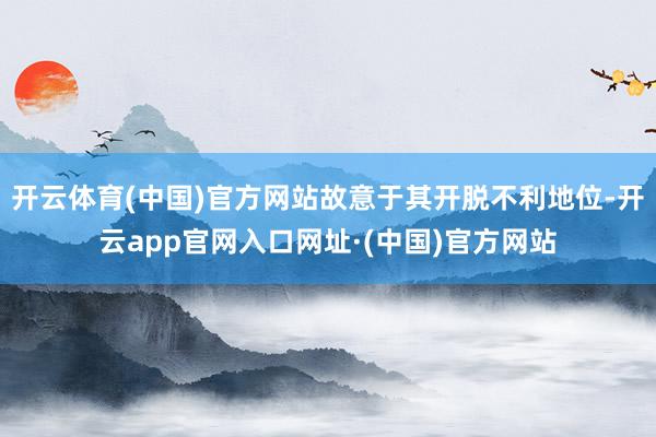 开云体育(中国)官方网站故意于其开脱不利地位-开云app官网入口网址·(中国)官方网站