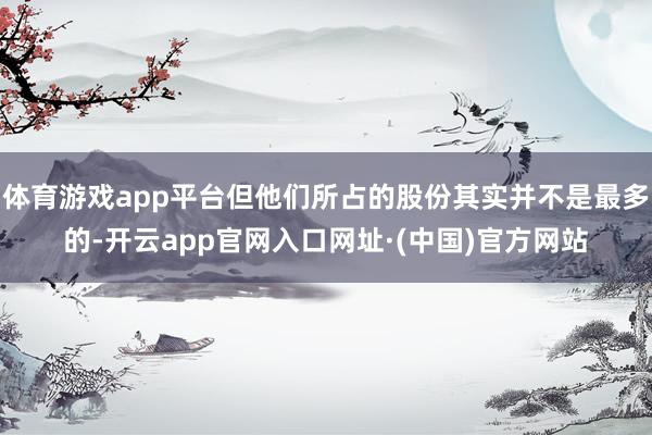 体育游戏app平台但他们所占的股份其实并不是最多的-开云app官网入口网址·(中国)官方网站