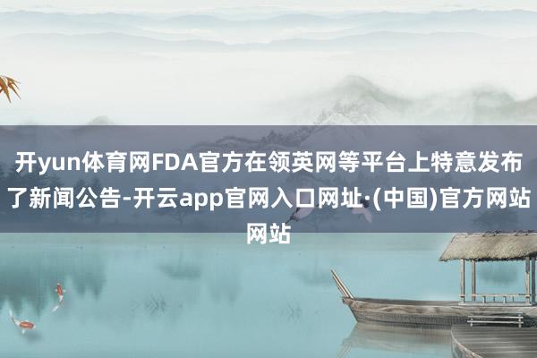 开yun体育网FDA官方在领英网等平台上特意发布了新闻公告-开云app官网入口网址·(中国)官方网站