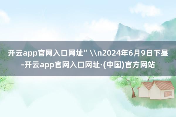开云app官网入口网址”\n2024年6月9日下昼-开云app官网入口网址·(中国)官方网站
