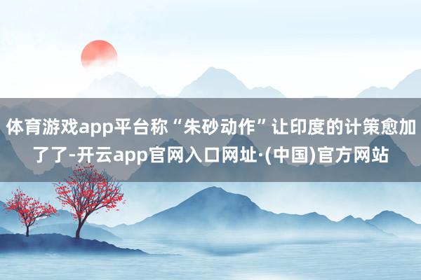 体育游戏app平台称“朱砂动作”让印度的计策愈加了了-开云app官网入口网址·(中国)官方网站
