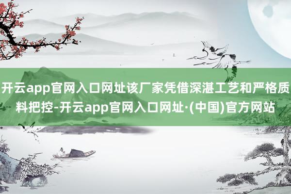 开云app官网入口网址该厂家凭借深湛工艺和严格质料把控-开云app官网入口网址·(中国)官方网站