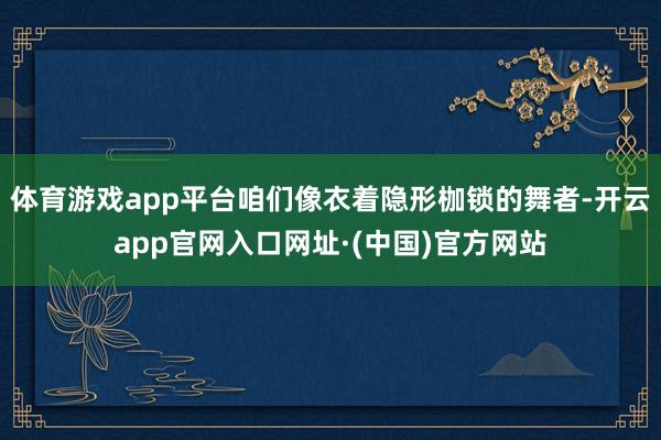 体育游戏app平台咱们像衣着隐形枷锁的舞者-开云app官网入口网址·(中国)官方网站