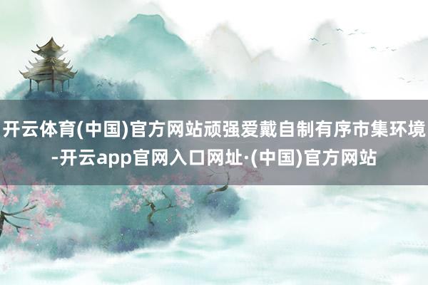 开云体育(中国)官方网站顽强爱戴自制有序市集环境-开云app官网入口网址·(中国)官方网站