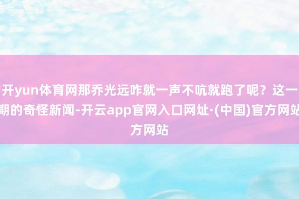 开yun体育网那乔光远咋就一声不吭就跑了呢？这一期的奇怪新闻-开云app官网入口网址·(中国)官方网站