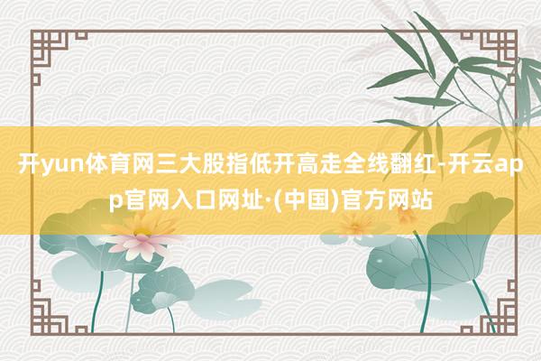 开yun体育网三大股指低开高走全线翻红-开云app官网入口网址·(中国)官方网站