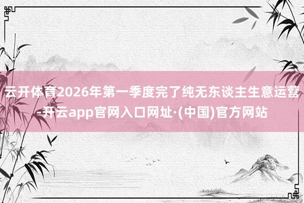 云开体育2026年第一季度完了纯无东谈主生意运营-开云app官网入口网址·(中国)官方网站