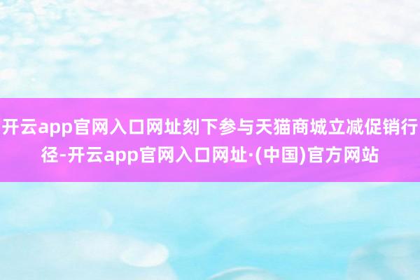 开云app官网入口网址刻下参与天猫商城立减促销行径-开云app官网入口网址·(中国)官方网站
