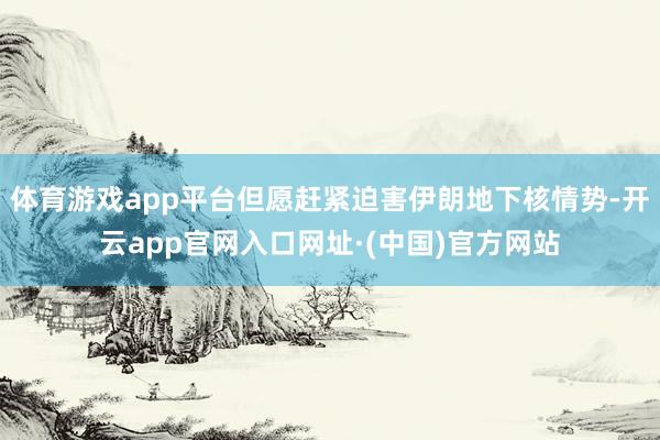 体育游戏app平台但愿赶紧迫害伊朗地下核情势-开云app官网入口网址·(中国)官方网站