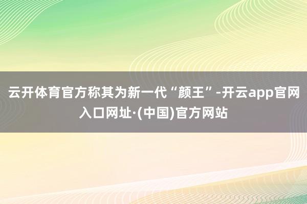 云开体育官方称其为新一代“颜王”-开云app官网入口网址·(中国)官方网站