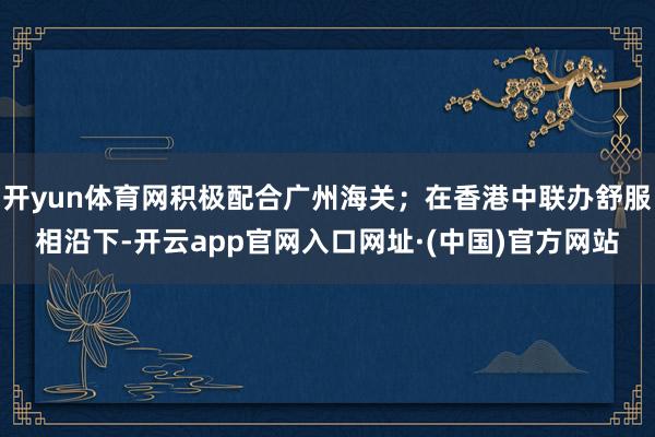 开yun体育网积极配合广州海关；在香港中联办舒服相沿下-开云app官网入口网址·(中国)官方网站