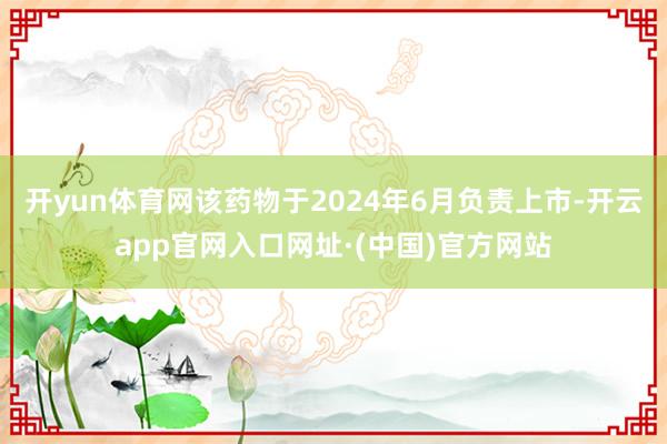 开yun体育网该药物于2024年6月负责上市-开云app官网入口网址·(中国)官方网站