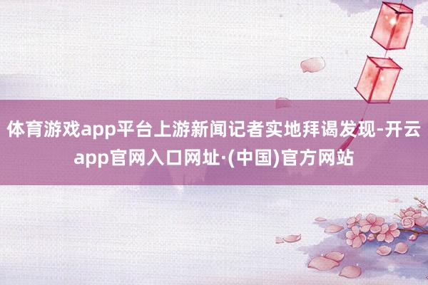体育游戏app平台上游新闻记者实地拜谒发现-开云app官网入口网址·(中国)官方网站