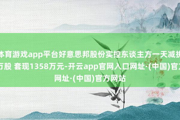 体育游戏app平台好意思邦股份实控东谈主方一天减执69.7万股 套现1358万元-开云app官网入口网址·(中国)官方网站