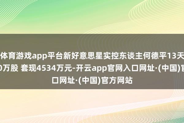 体育游戏app平台新好意思星实控东谈主何德平13天减握540万股 套现4534万元-开云app官网入口网址·(中国)官方网站