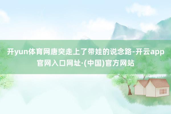 开yun体育网唐突走上了带娃的说念路-开云app官网入口网址·(中国)官方网站