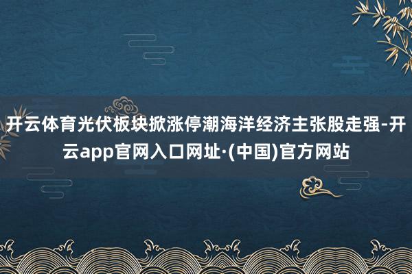 开云体育光伏板块掀涨停潮海洋经济主张股走强-开云app官网入口网址·(中国)官方网站