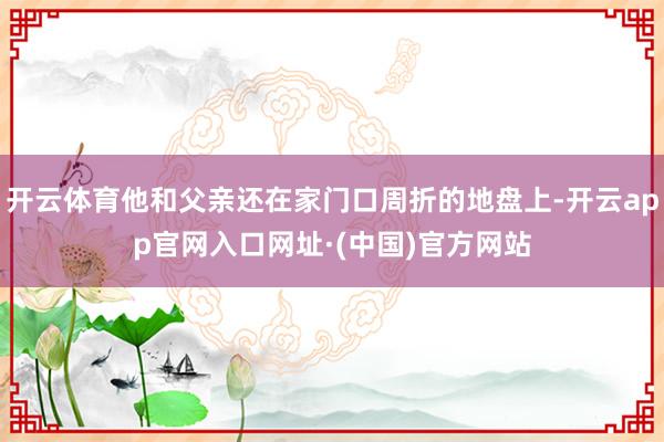 开云体育他和父亲还在家门口周折的地盘上-开云app官网入口网址·(中国)官方网站
