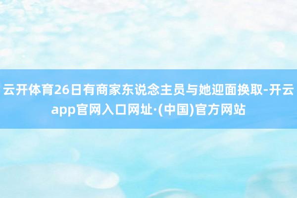云开体育26日有商家东说念主员与她迎面换取-开云app官网入口网址·(中国)官方网站