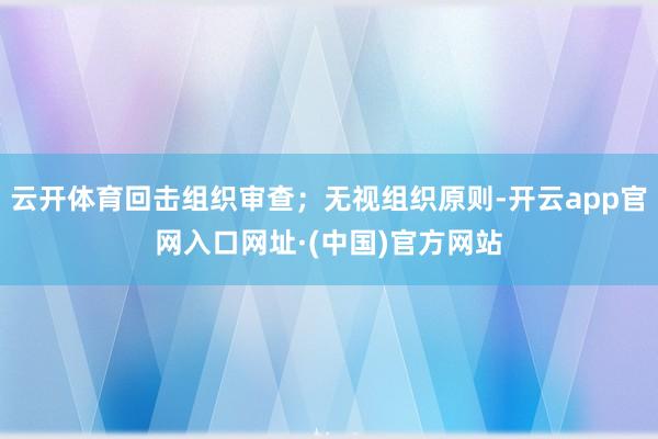 云开体育回击组织审查；无视组织原则-开云app官网入口网址·(中国)官方网站