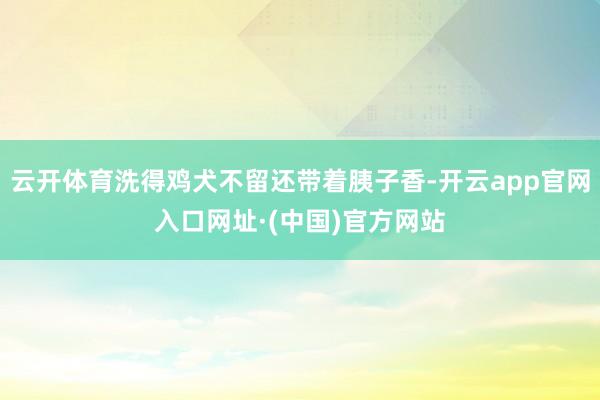 云开体育洗得鸡犬不留还带着胰子香-开云app官网入口网址·(中国)官方网站
