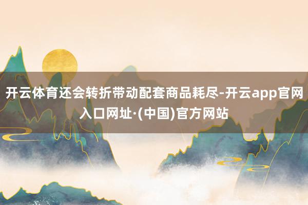 开云体育还会转折带动配套商品耗尽-开云app官网入口网址·(中国)官方网站