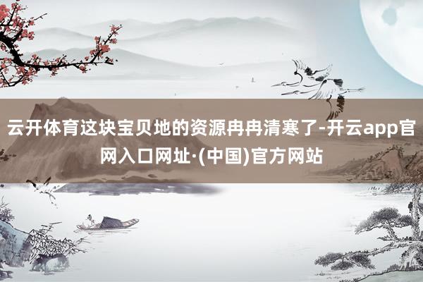 云开体育这块宝贝地的资源冉冉清寒了-开云app官网入口网址·(中国)官方网站
