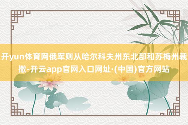 开yun体育网俄军则从哈尔科夫州东北部和苏梅州裁撤-开云app官网入口网址·(中国)官方网站